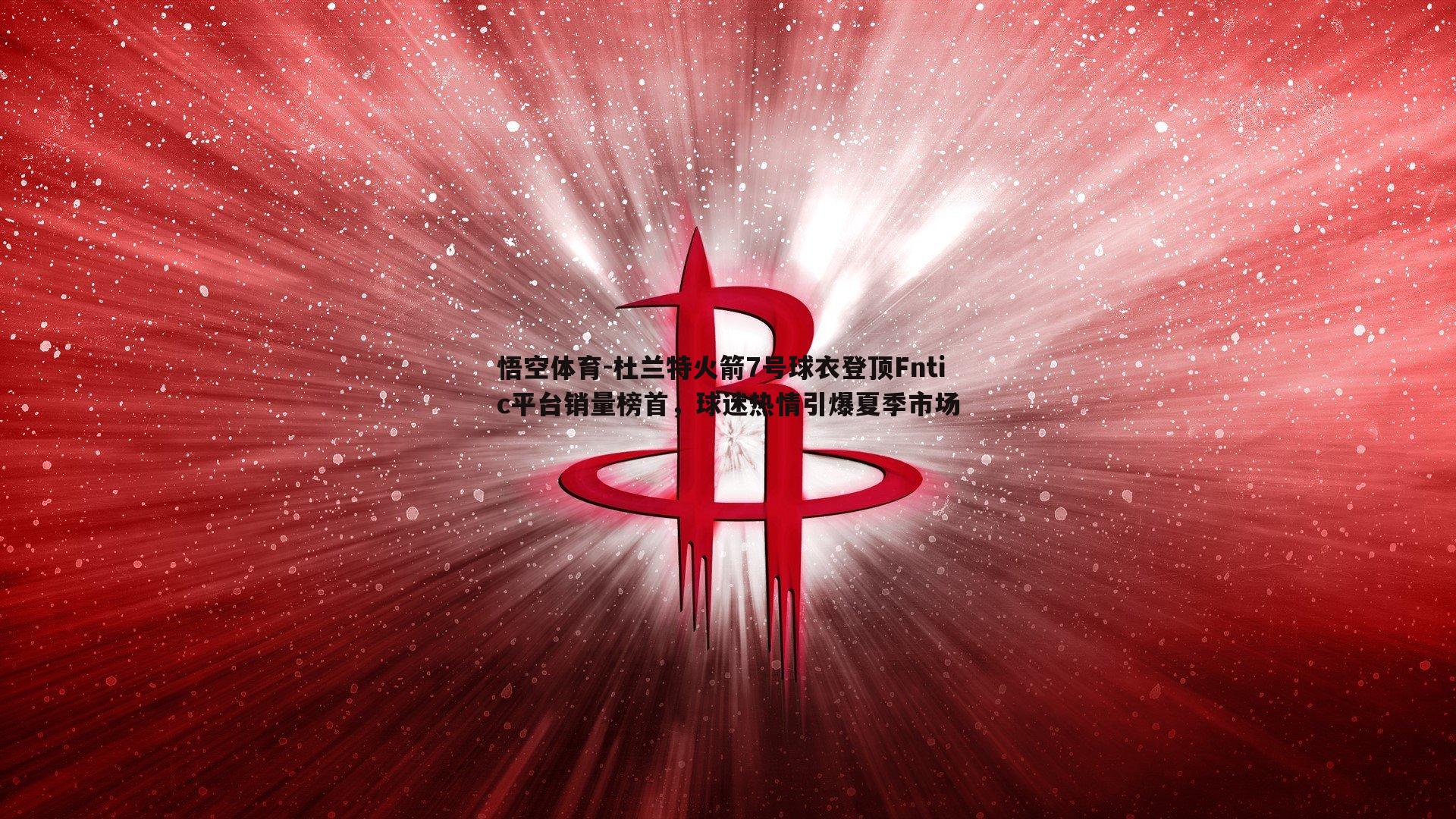 杜兰特火箭7号球衣登顶Fntic平台销量榜首,球迷热情引爆夏季市场